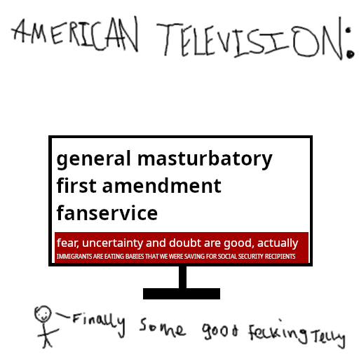 Comic captioned "American television". Image of television, screen reads "general masturbatory first amendment fanservice". banner below reads "fear, uncertainty and doubt are good, actually". subtitle below that reads "immgrants are eating babies that we were saving for social security recipients"